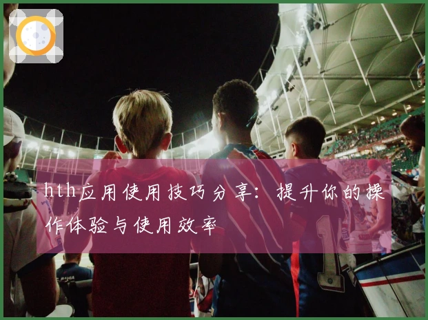 hth应用使用技巧分享：提升你的操作体验与使用效率