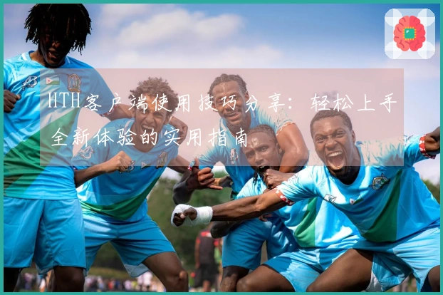 HTH客户端使用技巧分享：轻松上手全新体验的实用指南